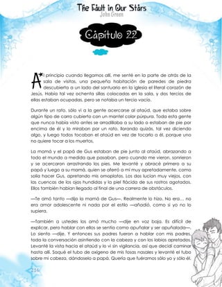 216
Capítulo 22
l principio cuando llegamos allí, me senté en la parte de atrás de la
sala de visitas, una pequeña habitación de paredes de piedra
descubierta a un lado del santuario en la iglesia el literal corazón de
Jesús. Había tal vez ochenta sillas colocadas en la sala, y dos tercios de
ellas estaban ocupadas, pero se notaba un tercio vacío.
Durante un rato, sólo vi a la gente acercarse al ataúd, que estaba sobre
algún tipo de carro cubierto con un mantel color púrpura. Toda esta gente
que nunca había visto antes se arrodillaba a su lado o estaban de pie por
encima de él y lo miraban por un rato, llorando quizás, tal vez diciendo
algo, y luego todos tocaban el ataúd en vez de tocarlo a él, porque uno
no quiere tocar a los muertos.
La mamá y el papá de Gus estaban de pie junto al ataúd, abrazando a
todo el mundo a medida que pasaban, pero cuando me vieron, sonrieron
y se acercaron arrastrando los pies. Me levanté y abracé primero a su
papá y luego a su mamá, quien se aferró a mí muy apretadamente, como
solía hacer Gus, apretando mis omoplatos. Los dos lucían muy viejos, con
las cuencas de los ojos hundidas y la piel flácida de sus rostros agotados.
Ellos también habían llegado al final de una carrera de obstáculos.
—Te amó tanto —dijo la mamá de Gus—. Realmente lo hizo. No era… no
era amor adolescente ni nada por el estilo —añadió, como si yo no lo
supiera.
—También a ustedes los amó mucho —dije en voz baja. Es difícil de
explicar, pero hablar con ellos se sentía como apuñalar y ser apuñalada—.
Lo siento —dije. Y entonces sus padres fueron a hablar con mis padres,
toda la conversación asintiendo con la cabeza y con los labios apretados.
Levanté la vista hacia el ataúd y lo vi sin vigilancia, así que decidí caminar
hasta allí. Saqué el tubo de oxígeno de mis fosas nasales y levanté el tubo
sobre mi cabeza, dándoselo a papá. Quería que fuéramos sólo yo y sólo él.
A
 