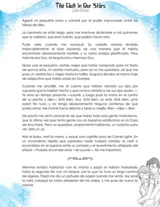 217
Agarré mi pequeño bolso y caminé por el pasillo improvisado entre las
hileras de sillas.
La caminata se sintió larga, pero me mantuve diciéndole a mis pulmones
que se callaran, que eran fuertes, que podían hacer esto.
Pude verlo cuando me acerqué: Su cabello estaba dividido
impecablemente al lado izquierdo de una manera que él habría
encontrado absolutamente horrible, y su rostro estaba plastificado. Pero
todavía era Gus. Mi larguirucho y hermoso Gus.
Quise usar el pequeño vestido negro que había comprado para mi fiesta
de quince años, mí vestido mortuorio, pero ya no me quedaba, así que me
puse un vestido liso y negro hasta la rodilla. Augustus llevaba el mismo traje
de solapa fina que había usado en Oranjee.
Cuando me arrodillé, me di cuenta que habían cerrado sus ojos por
supuesto que lo habían hecho y que nunca volvería a ver sus ojos azules. —
Te Amo en tiempo presente —susurré, y luego puse la mano en el centro
de su pecho y dije—: Está bien, Gus. Está bien. Lo está. Está bien, ¿me
oyes? No tuve, y no tengo absolutamente ninguna confianza de que
podía oírme. Me incliné hacia delante y besé su mejilla. Bien —dije—. Bien.
De pronto me sentí consciente de que había toda esta gente mirándonos,
que la última vez que tanta gente nos vio besarnos estábamos en la Casa
de Ana Frank. Pero no quedaba, propiamente hablando, un nosotros para
ver. Sólo un yo.
Abrí el bolso, metí la mano, y saqué una cajetilla dura de Camel Lights. En
un movimiento rápido que esperaba nadie hubiera notado, la metí a
escondidas en el espacio entre su costado y el revestimiento afelpado del
ataúd. —Puedes encender estos —le susurré—. No me importará.
Mientras estaba hablando con él, mamá y papá se habían trasladado
hasta la segunda fila con mi tanque, por lo que no tuve un largo camino
de regreso. Papá me dio un pañuelo de papel cuando me senté. Me soné
la nariz, coloqué los tubos alrededor de mis orejas, y me puse de nuevo la
cánula.
 