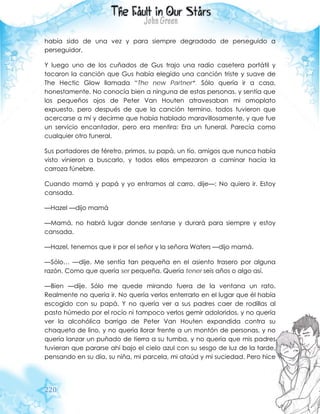 220
había sido de una vez y para siempre degradado de perseguido a
perseguidor.
Y luego uno de los cuñados de Gus trajo una radio casetera portátil y
tocaron la canción que Gus había elegido una canción triste y suave de
The Hectic Glow llamada “The new Partner”. Sólo quería ir a casa,
honestamente. No conocía bien a ninguna de estas personas, y sentía que
los pequeños ojos de Peter Van Houten atravesaban mi omoplato
expuesto, pero después de que la canción termino, todos tuvieron que
acercarse a mí y decirme que había hablado maravillosamente, y que fue
un servicio encantador, pero era mentira: Era un funeral. Parecía como
cualquier otro funeral.
Sus portadores de féretro, primos, su papá, un tío, amigos que nunca había
visto vinieron a buscarlo, y todos ellos empezaron a caminar hacia la
carroza fúnebre.
Cuando mamá y papá y yo entramos al carro, dije—: No quiero ir. Estoy
cansada.
—Hazel —dijo mamá
—Mamá, no habrá lugar donde sentarse y durará para siempre y estoy
cansada.
—Hazel, tenemos que ir por el señor y la señora Waters —dijo mamá.
—Sólo… —dije. Me sentía tan pequeña en el asiento trasero por alguna
razón. Como que quería ser pequeña. Quería tener seis años o algo así.
—Bien —dije. Sólo me quede mirando fuera de la ventana un rato.
Realmente no quería ir. No quería verlos enterrarlo en el lugar que él había
escogido con su papá. Y no quería ver a sus padres caer de rodillas al
pasto húmedo por el rocío ni tampoco verlos gemir adoloridos, y no quería
ver la alcohólica barriga de Peter Van Houten expandida contra su
chaqueta de lino, y no quería llorar frente a un montón de personas, y no
quería lanzar un puñado de tierra a su tumba, y no quería que mis padres
tuvieran que pararse ahí bajo el cielo azul con su sesgo de luz de la tarde,
pensando en su día, su niña, mi parcela, mi ataúd y mi suciedad. Pero hice
 