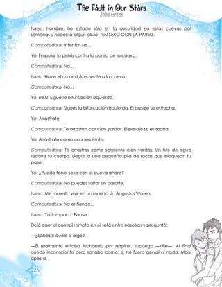 226
Isaac: Hombre, he estado sólo en la oscuridad en estas cuevas por
semanas y necesito algún alivio. TEN SEXO CON LA PARED.
Computadora: Intentas sal...
Yo: Empujar la pelvis contra la pared de la cueva.
Computadora: No...
Isaac: Hazle el amor dulcemente a la cueva.
Computadora: No...
Yo: BIEN. Sigue la bifurcación izquierda.
Computadora: Sigues la bifurcación izquierda. El pasaje se estrecha.
Yo: Arrástrate.
Computadora: Te arrastras por cien yardas. El pasaje se estrecha.
Yo: Arrástrate como una serpiente.
Computadora: Te arrastras como serpiente cien yardas. Un hilo de agua
recorre tu cuerpo. Llegas a una pequeña pila de rocas que bloquean tu
paso.
Yo: ¿Puedo tener sexo con la cueva ahora?
Computadora: No puedes saltar sin pararte.
Isaac: Me molesta vivir en un mundo sin Augustus Waters.
Computadora: No entiendo...
Isaac: Yo tampoco. Pausa.
Dejó caer el control remoto en el sofá entre nosotros y preguntó:
—¿Sabes si duele o algo?
—Él realmente estaba luchando por respirar, supongo —dije—. Al final
quedó inconsciente pero sonaba como, si, no fuera genial ni nada. Morir
apesta.
 