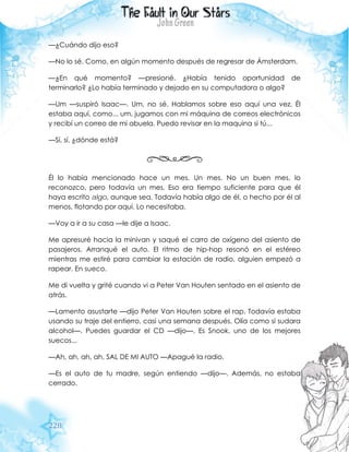 228
—¿Cuándo dijo eso?
—No lo sé. Como, en algún momento después de regresar de Ámsterdam.
—¿En qué momento? —presioné. ¿Había tenido oportunidad de
terminarlo? ¿Lo había terminado y dejado en su computadora o algo?
—Um —suspiró Isaac—. Um, no sé. Hablamos sobre eso aquí una vez. Él
estaba aquí, como... um, jugamos con mi máquina de correos electrónicos
y recibí un correo de mi abuela. Puedo revisar en la maquina si tú...
—Sí, sí, ¿dónde está?
Él lo había mencionado hace un mes. Un mes. No un buen mes, lo
reconozco, pero todavía un mes. Eso era tiempo suficiente para que él
haya escrito algo, aunque sea. Todavía había algo de él, o hecho por él al
menos, flotando por aquí. Lo necesitaba.
—Voy a ir a su casa —le dije a Isaac.
Me apresuré hacia la minivan y saqué el carro de oxígeno del asiento de
pasajeros. Arranqué el auto. El ritmo de hip-hop resonó en el estéreo
mientras me estiré para cambiar la estación de radio, alguien empezó a
rapear. En sueco.
Me di vuelta y grité cuando vi a Peter Van Houten sentado en el asiento de
atrás.
—Lamento asustarte —dijo Peter Van Houten sobre el rap. Todavía estaba
usando su traje del entierro, casi una semana después. Olía como si sudara
alcohol—. Puedes guardar el CD —dijo—. Es Snook, uno de los mejores
suecos...
—Ah, ah, ah, ah, SAL DE MI AUTO —Apagué la radio.
—Es el auto de tu madre, según entiendo —dijo—. Además, no estaba
cerrado.
 