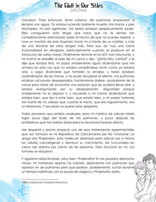 23
crecieron. Para entonces, tenía catorce. Mis pulmones empezaron a
llenarse con agua. Yo estaba luciendo bastante muerta: mis manos y pies
hinchados, mi piel agrietada, mis labios estaban perpetuamente azules.
Ellos consiguieron esta droga que hace que no te sientas tan
completamente aterrorizada sobre el hecho de que no puedes respirar, y
tuve un montón de esta fluyendo hacia mí a través de un catéter, y más
de una docena de otras drogas más. Pero aun así, hay una cierta
incomodidad en ahogarse, particularmente cuando se produce en el
transcurso de varios meses. Finalmente terminé en la UCI8 con neumonía, y
mi mamá se arrodilló al lado de mi cama y dijo: “¿Estás lista, cariño?” y le
dije que estaba lista, mi papá simplemente siguió diciéndome que me
amaba en esta voz que no estaba rompiéndose tanto como ya estaba
rota, y seguí diciéndole que también lo amaba, y todos estaban
sosteniéndose de las manos, y no pude recuperar el aliento, mis pulmones
estaban actuando desesperados, haciéndome jadear, sacándome de la
cama para tratar de encontrar una posición que les pudiera llevar aire, y
estaba avergonzada por su desesperación, disgustada porque
simplemente no lo dejaran ir, y recuerdo a mi mamá diciéndome que
estaba bien, que iba a estar bien, que estaría bien, y mi padre tratando
tan fuerte de no sollozar que cuando lo hacía, que era regularmente, era
un terremoto. Y recuerdo no querer estar despierta.
Todos pensaron que estaba acabada, pero mi médico de cáncer María
logró sacar algo del fluido de mis pulmones, y poco después los
antibióticos que me habían dado para la neumonía hicieron efecto.
Me desperté y pronto empecé uno de esos tratamientos experimentales
que son famosos en la República de Cáncervania por No Funcionar. La
droga era Phalanxifor, esta molécula diseñada para atacar por sí misma
las células cancerígenas y disminuir su crecimiento. No funcionaba en
cerca del setenta por ciento de las personas. Pero funcionó en mí. Los
tumores se redujeron.
Y siguieron reduciéndose. ¡Muy bien, Phalanxifor! En los pasados dieciocho
meses, mi metástasis apenas ha crecido, dejándome con pulmones que
apestan en ser pulmones pero que podrían, posiblemente, luchar durante
un tiempo indefinido con la ayuda de oxígeno y Phalanxifor diario.
8
UCI: Unidad de Cuidados Intensivos.
 