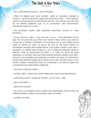 230
—No —grité sobre la música—. Eso es estúpido.
—¡Pero no deseas que fuera verdad! —grita en respuesta. Apagó la
música—. Lamento arruinar su viaje. Eran tan jóvenes. Eran... —Él se quebró.
Como si tuviera derecho a lamentarse por Gus. Van Houten era sólo otro
de los infinitos dolientes que no lo conocieron, otra lamentación
demasiado tarde en su muro.
—No arruinaste nuestro viaje, bastardo presumido. Tuvimos un viaje
fantástico.
—Estoy tratando —dijo—. Estoy tratando, lo juro. —Fue alrededor de ahí
que me di cuenta de que Peter Van Houten había tenido una persona
muerta en su familia. Consideré la honestidad con la que había escrito
sobre el cáncer en niños; el hecho de que no me pudo hablar en
Ámsterdam excepto para preguntarme si me había vestido como ella a
propósito; su mierda sobre Augustus y yo; su dolorosa pregunta sobre la
relación entre la extremidad de dolor y su valor. Se sentó allí atrás
bebiendo, un hombre viejo que había estado borracho desde hace años.
Pensé en una estadística que deseaba no haber conocido: La mitad de los
matrimonios terminan luego de la muerte de un niño. Miré de nuevo a Van
Houten. Estaba manejando hacia la universidad y me detuve detrás de
una pila de autos aparcados y pregunté:
—¿Tuviste un hijo que murió?
—Mi hija —dijo—. Tenía ocho. Sufrió bellamente. Nunca será beatificada.
—¿Tenía leucemia? —pregunté. Asintió—. Como Anna —dije.
—Muy como ella, sí.
—¿Estuviste casado?
—No. No en el momento de la muerte. Era insoportable mucho antes de
haberla perdido. El dolor no te cambia, Hazel. Te revela.
—¿Viviste con ella?
 