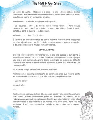 232
Le sonreí de vuelta. —Deberías ir a casa —le dije—. Ponte sobrio. Escribe
otra novela. Haz la cosa en la que eres bueno. No muchas personas tienen
la suficiente suerte en ser buenos en algo.
Me observó a través del espejo por un largo rato.
—De acuerdo —dijo—. Sí. Tienes razón. Tienes razón. —Pero incluso
mientras lo decía, sacó su botella casi vacía de Whisky. Tomó, tapó la
botella, y abrió la puerta—. Adiós, Hazel.
—Tómalo con calma, Van Houten.
Él se sentó en la acera detrás del carro. Mientras lo observaba encogerse
en el espejo retrovisor, sacó la botella por otro segundo y pareció que iba
a dejarla en la cuneta. Y luego tomó otro sorbo.
Era una tarde caliente en Indianápolis, el aire era espeso y aún como si
estuviéramos dentro de una nube. Era el peor aire para mí, y me dije que
sólo era el aire cuando el camino desde la entrada de la casa de él hasta
su puerta del frente se sentía infinita. Toqué la puerta, y la madre de Gus
me respondió.
—Oh, Hazel —dijo, y medio me envolvió, llorando.
Me hizo comer algún tipo de lasaña de berenjena, creo que mucha gente
les había llevado comida o lo que sea, con ella y el padre de Gus.
—¿Cómo estás?
—Lo extraño.
—Sí.
Realmente no sabía qué decir. Sólo quería ir abajo y encontrar lo que fuera
que había estado escribiendo para mí. Además, el silencio en la
habitación de verdad me molestaba. Quería que ellos hablaran entre ellos,
confortándose o sosteniéndose las manos, o lo que fuera. Pero sólo se
sentaron allí a comer pequeñas cantidades de lasaña, sin ni siquiera
mirarse.
 