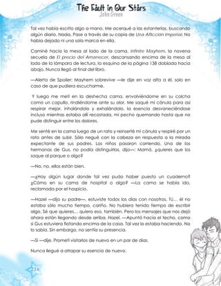 234
Tal vez había escrito algo a mano. Me acerqué a las estanterías, buscando
algún diario. Nada. Pase a través de su copia de Una Aflicción Imperial. No
había dejado ni una sola marca en ella.
Caminé hacia la mesa al lado de la cama. Infinite Mayhem, la novena
secuela de El precio del Amanecer, descansando encima de la mesa al
lado de la lámpara de lectura, la esquina de la página 138 doblada hacia
abajo. Nunca llegó al final del libro.
—Alerta de Spoiler: Mayhem sobrevive —le dije en voz alta a él, solo en
caso de que pudiera escucharme.
Y luego me metí en la deshecha cama, envolviéndome en su colcha
como un capullo, rindiéndome ante su olor. Me saqué mi cánula para así
respirar mejor, inhalándolo y exhalándolo, la esencia desvaneciéndose
incluso mientras estaba allí recostada, mi pecho quemando hasta que no
pude distinguir entre los dolores.
Me senté en la cama luego de un rato y reinserté mi cánula y respiré por un
rato antes de subir. Sólo negué con la cabeza en respuesta a la mirada
expectante de sus padres. Los niños pasaron corriendo. Una de las
hermanas de Gus, no podía distinguirlas, dijo—: Mamá, ¿quieres que los
saque al parque o algo?
—No, no, ellos están bien.
—¿Hay algún lugar donde tal vez pudo haber puesto un cuaderno?
¿Cómo en su cama de hospital o algo? —La cama se había ido,
reclamada por el hospicio.
—Hazel —dijo su padre—, estuviste todos los días con nosotros. Tú… él no
estaba sólo mucho tiempo, cariño. No hubiera tenido tiempo de escribir
algo. Sé que quieres… quiero eso, también. Pero los mensajes que nos dejó
ahora están llegando desde arriba, Hazel. —Apuntó hacia el techo, como
si Gus estuviera flotando encima de la casa. Tal vez lo estaba haciendo. No
lo sabía. Sin embargo, no sentía su presencia.
—Sí —dije. Prometí visitarlos de nuevo en un par de días.
Nunca llegué a atrapar su esencia de nuevo.
 