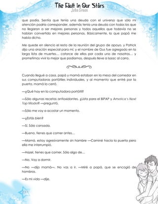 237
que podía. Sentía que tenía una deuda con el universo que sólo mi
atención podría corresponder, además tenía una deuda con todos los que
no llegaron a ser mejores personas y todos aquellos que todavía no se
habían convertido en mejores personas. Básicamente, lo que papá me
había dicho.
Me quede en silencio el resto de la reunión del grupo de apoyo, y Patrick
dijo una oración especial para mí, y el nombre de Gus fue agregado en la
larga lista de muertes… catorce de ellos por cada uno de nosotros… y
prometimos vivir lo mejor que podíamos, después lleve a Isaac al carro.
Cuando llegué a casa, papá y mamá estaban en la mesa del comedor en
sus computadoras portátiles individuales, y al momento que entré por la
puerta, mamá la cerró.
—¿Qué hay en la computadora portátil?
—Sólo algunas recetas antioxidantes. ¿Lista para el BiPAP y America’s Next
Top Model? —preguntó.
—Sólo me voy a acostar un momento.
—¿Estás bien?
—Sí. Sólo cansada.
—Bueno, tienes que comer antes…
—Mamá, estoy agresivamente sin hambre —Caminé hacia la puerta pero
ella me interrumpió.
—Hazel, tienes que comer. Sólo algo de…
—No. Voy a dormir.
—No —dijo mamá—. No vas a ir. —Miré a papá, que se encogió de
hombros.
—Es mi vida —dije.
 