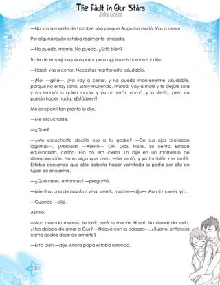 238
—No vas a morirte de hambre sólo porque Augustus murió. Vas a cenar.
Por alguna razón estaba realmente enojada.
—No puedo, mamá. No puedo. ¿Está bien?
Trate de empujarla para pasar pero agarró mis hombros y dijo:
—Hazel, vas a cenar. Necesitas mantenerte saludable.
—¡No! —grité—. ¡No voy a cenar, y no puedo mantenerme saludable,
porque no estoy sana. Estoy muriendo, mamá. Voy a morir y te dejaré sola
y no tendrás a quién rondar y ya no serás mamá, y lo siento, pero no
puedo hacer nada, ¿Está bien?!
Me arrepentí tan pronto lo dije.
—Me escuchaste.
—¿Qué?
—¿Me escuchaste decirle eso a tu padre? —De sus ojos brotaban
lágrimas—. ¿Verdad? —Asentí—. Oh, Dios. Hazel. Lo siento. Estaba
equivocada, cariño. Eso no era cierto. Lo dije en un momento de
desesperación. No es algo que crea. —Se sentó, y yo también me senté.
Estaba pensando que sólo debería haber vomitada la pasta por ella en
lugar de enojarme.
—¿Qué crees, entonces? —pregunté.
—Mientras una de nosotras viva, seré tu madre —dijo—. Aún si mueres, yo…
—Cuando —dije.
Asintió.
—Aun cuando mueras, todavía seré tu madre, Hazel. No dejaré de serlo.
¿Has dejado de amar a Gus? —Negué con la cabeza—. ¿Bueno, entonces
como podría dejar de amarte?
—Está bien —dije. Ahora papá estaba llorando.
 