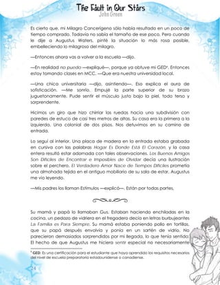 24
Es cierto que, mi Milagro Cancerígeno sólo había resultado en un poco de
tiempo comprado. Todavía no sabía el tamaño de ese poco. Pero cuando
le dije a Augustus Waters, pinté la situación lo más rosa posible,
embelleciendo lo milagroso del milagro.
—Entonces ahora vas a volver a la escuela —dijo.
—En realidad no puedo —expliqué—, porque ya obtuve mi GED9. Entonces
estoy tomando clases en MCC. —Que era nuestra universidad local.
—Una chica universitaria —dijo, asintiendo—. Eso explica el aura de
sofisticación. —Me sonrío. Empujé la parte superior de su brazo
juguetonamente. Pude sentir el músculo justo bajo la piel, todo terso y
sorprendente.
Hicimos un giro que hizo chirriar las ruedas hacia una subdivisión con
paredes de estuco de casi tres metros de altas. Su casa era la primera a la
izquierda. Una colonial de dos pisos. Nos detuvimos en su camino de
entrada.
Lo seguí al interior. Una placa de madera en la entrada estaba grabada
en cursiva con las palabras Hogar Es Donde Está El Corazón, y la casa
entera resultó estar adornada con tales observaciones. Los Buenos Amigos
Son Difíciles de Encontrar e Imposibles de Olvidar decía una ilustración
sobre el perchero. El Verdadero Amor Nace de Tiempos Difíciles prometía
una almohada tejida en el antiguo mobiliario de su sala de estar. Augustus
me vio leyendo.
—Mis padres los llaman Estímulos —explicó—. Están por todas partes.
Su mamá y papá lo llamaban Gus. Estaban haciendo enchiladas en la
cocina, un pedazo de vidriera en el fregadero decía en letras burbujeantes
La Familia es Para Siempre. Su mamá estaba poniendo pollo en tortillas,
que su papá después envolvía y ponía en un sartén de vidrio. No
parecieron demasiados sorprendidos por mi llegada, lo que tenía sentido:
El hecho de que Augustus me hiciera sentir especial no necesariamente
9
GED: Es una certificación para el estudiante que haya aprendido los requisitos necesarios
del nivel de escuela preparatoria estadounidense o canadiense.
 