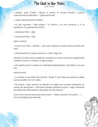 241
—¿Hazel, que? Cariño —Buscó a tientas el control remoto y pausó
nuevamente la televisión—. ¿Qué está mal?
—¿Sólo, piensan qué lo harían?
—Si, por supuesto —dijo papá—. Tú mamá y yo nos amamos, y si te
perdemos, lo superaremos juntos.
—Júralo por Dios —dije.
—Lo juro por Dios —dijo.
Miré a mamá.
—Lo juro por Dios —afirmó—. ¿Por qué siquiera te estás preocupando por
eso?
—Simplemente no quiero arruinar su vida o algo así.
Mamá se inclinó hacia adelante y presionó su rostro contra mi despeinado
cabello y besó mi cabeza. Le dije a papá:
—No quiero que te vuelvas un miserable desempleado, alcohólico o lo que
sea.
Mamá sonrió.
—Tu padre no es Peter Van Houten, Hazel. Tú de todas las personas sabes
que es posible vivir con dolor.
—Sí, bueno —dije. Mamá me abrazó y la dejé aun cuando realmente no
quería ser abrazada—. Está bien puedes quitarle la pausa —dije. Anastasia
fue eliminada. Ella estaba cabreada. Era asombroso.
Comí unos cuantos bocados de la cena… fideos corbatín con pesto… y
me las arreglé para retenerlo.
 