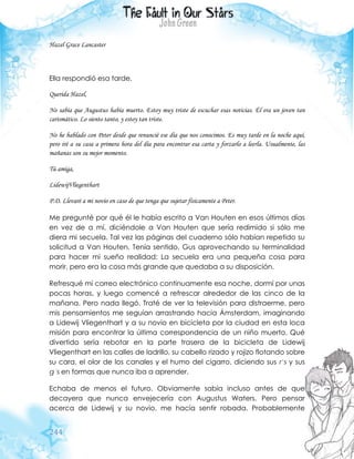 244
Hazel Grace Lancaster
Ella respondió esa tarde.
Querida Hazel,
No sabía que Augustus había muerto. Estoy muy triste de escuchar esas noticias. Él era un joven tan
carismático. Lo siento tanto, y estoy tan triste.
No he hablado con Peter desde que renuncié ese día que nos conocimos. Es muy tarde en la noche aquí,
pero iré a su casa a primera hora del día para encontrar esa carta y forzarlo a leerla. Usualmente, las
mañanas son su mejor momento.
Tú amiga,
LidewijVliegenthart
P.D. Llevaré a mi novio en caso de que tenga que sujetar físicamente a Peter.
Me pregunté por qué él le había escrito a Van Houten en esos últimos días
en vez de a mí, diciéndole a Van Houten que sería redimido si sólo me
diera mi secuela. Tal vez las páginas del cuaderno sólo habían repetido su
solicitud a Van Houten. Tenía sentido, Gus aprovechando su terminalidad
para hacer mi sueño realidad: La secuela era una pequeña cosa para
morir, pero era la cosa más grande que quedaba a su disposición.
Refresqué mi correo electrónico continuamente esa noche, dormí por unas
pocas horas, y luego comencé a refrescar alrededor de las cinco de la
mañana. Pero nada llegó. Traté de ver la televisión para distraerme, pero
mis pensamientos me seguían arrastrando hacia Ámsterdam, imaginando
a Lidewij Vliegenthart y a su novio en bicicleta por la ciudad en esta loca
misión para encontrar la última correspondencia de un niño muerto. Qué
divertido sería rebotar en la parte trasera de la bicicleta de Lidewij
Vliegenthart en las calles de ladrillo, su cabello rizado y rojizo flotando sobre
su cara, el olor de los canales y el humo del cigarro, diciendo sus r’s y sus
g´s en formas que nunca iba a aprender.
Echaba de menos el futuro. Obviamente sabía incluso antes de que
decayera que nunca envejecería con Augustus Waters. Pero pensar
acerca de Lidewij y su novio, me hacía sentir robada. Probablemente
 