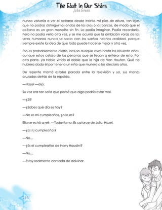 245
nunca volvería a ver el océano desde treinta mil pies de altura, tan lejos
que no podías distinguir las ondas de las olas o los barcos, de modo que el
océano es un gran monolito sin fin. Lo podía imaginar. Podía recordarlo.
Pero no podía verlo otra vez, y se me ocurrió que la ambición voraz de los
seres humanos nunca se sacia con los sueños hechos realidad, porque
siempre existe la idea de que todo puede hacerse mejor y otra vez.
Eso es probablemente cierto, incluso aunque vivas hasta los noventa años,
aunque estoy celosa de las personas que se llegan a enterar de esto. Por
otra parte, ya había vivido el doble que la hija de Van Houten. Qué no
hubiera dado él por tener a un niño que muriera a los dieciséis años.
De repente mamá estaba parada entre la televisión y yo, sus manos
cruzadas detrás de la espalda.
—Hazel —dijo.
Su voz era tan seria que pensé que algo podría estar mal.
—¿Si?
—¿Sabes qué día es hoy?
—No es mi cumpleaños, ¿o lo es?
Ella se echó a reír. —Todavía no. Es catorce de Julio, Hazel.
—¿Es tú cumpleaños?
—No…
—¿Es el cumpleaños de Harry Houdini?
—No…
—Estoy realmente cansada de adivinar.
 