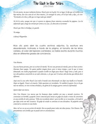 249
En este punto, me puse realmente furiosa, Hazel, pero no le grité. En su lugar, le dije que se lo debía a su
hija muerta, leer esta carta de un chico muerto, y le entregué la carta y él la leyó toda y dijo, y lo cito:
“Envíasela a la chica y dile que no tengo nada que añadir”.
No leí la carta, aunque mis ojos sí cayeron en algunas frases mientras escaneaba las páginas. Las he
adjuntado aquí y luego las enviaré por correo a tu casa; ¿tu dirección es la misma?
Hazel, que Dios te bendiga y te guarde.
Tú amiga,
Lidewij Vliegenthat
Hice clic para abrir los cuatro archivos adjuntos. Su escritura era
desordenada, inclinada a través de la página, el tamaño de las letras
variaba, el color del lapicero cambiaba. Lo había escrito durante muchos
días en diferentes grados de conciencia.
Van Houten,
Soy una buena persona, pero un escritor de mierda. Tú eres una persona de mierda, pero un buen escritor.
Hacemos buen equipo. No quiero pedirte ningún favor, pero si tienes tiempo, y por lo que vi tienes
demasiado, me estaba preguntando si puedes escribir un elogio para Hazel. Tengo notas y todo, pero si
tan sólo pudieras convertirlo en un todo coherente, o ¿lo que sea? O incluso sólo decirme que debería decir
diferente.
Aquí está la cosa sobre Hazel: Casi todo el mundo está obsesionado con dejar una huella en el mundo.
Dejar un legado. Vencer a la muerte. Todos queremos ser recordados. Yo también lo quiero. Eso es lo que
más me molesta, ser otra víctima olvidada y sin gloria de la antigua guerra contra la enfermedad.
Quiero dejar una marca.
Pero Van Houten: Las marcas que los humanos dejan también son muy a menudo cicatrices. Tú
construiste un horrible y pequeño centro comercial para iniciar un golpe de estado o tratar de convertirte
en una estrella de rock y piensas, “Ellos me recordarán ahora”, pero (a) ellos no te recuerdan, y (b) todo lo
que dejas atrás son más cicatrices. Tú golpe de estado se convierte en una dictadura. Tú pequeño centro
comercial se convierte en una lesión.
Bien, tal vez no soy un escritor de mierda. Pero no puedo poner todas mis ideas juntas, Van Houten. Mis
pensamientos son estrellas que no puedo unir en constelaciones.
 