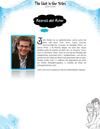 252
Acerca del Autor
ohn Green es un galardonado, como autor de
éxito del New York Times cuyos muchos
reconocimientos incluyen la Medalla Printz, un
honor Printz, y el Premio Edgar. Ha sido dos veces
finalista para el premio al Libro de Los Ángeles Times.
Con su hermano, Hank, John es una de las mitades del
vlogbrothers (youtube.com / vlogbrothers), uno de los
proyectos de vídeo en línea más populares del mundo.
Puede unirte a los 1,1 millones de seguidores de John
en Twitter (@realjohngreen), o visitarlo en línea en
johngreenbooks.com.
John vive con su esposa e hijo en Indianápolis, Indiana.
J
 