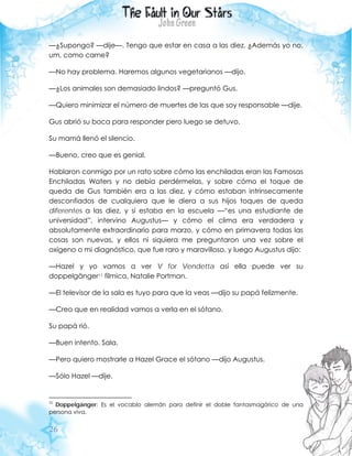 26
—¿Supongo? —dije—. Tengo que estar en casa a las diez. ¿Además yo no,
um, como carne?
—No hay problema. Haremos algunos vegetarianos —dijo.
—¿Los animales son demasiado lindos? —preguntó Gus.
—Quiero minimizar el número de muertes de las que soy responsable —dije.
Gus abrió su boca para responder pero luego se detuvo.
Su mamá llenó el silencio.
—Bueno, creo que es genial.
Hablaron conmigo por un rato sobre cómo las enchiladas eran las Famosas
Enchiladas Waters y no debía perdérmelas, y sobre cómo el toque de
queda de Gus también era a las diez, y cómo estaban intrínsecamente
desconfiados de cualquiera que le diera a sus hijos toques de queda
diferentes a las diez, y si estaba en la escuela —“es una estudiante de
universidad”, intervino Augustus— y cómo el clima era verdadera y
absolutamente extraordinario para marzo, y cómo en primavera todas las
cosas son nuevas, y ellos ni siquiera me preguntaron una vez sobre el
oxígeno o mi diagnóstico, que fue raro y maravilloso, y luego Augustus dijo:
—Hazel y yo vamos a ver V for Vendetta así ella puede ver su
doppelgänger11 fílmica, Natalie Portman.
—El televisor de la sala es tuyo para que la veas —dijo su papá felizmente.
—Creo que en realidad vamos a verla en el sótano.
Su papá rió.
—Buen intento. Sala.
—Pero quiero mostrarle a Hazel Grace el sótano —dijo Augustus.
—Sólo Hazel —dije.
11
Doppelgänger: Es el vocablo alemán para definir el doble fantasmagórico de una
persona viva.
 