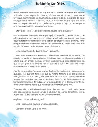 28
Había tomado asiento en la esquina de su cama sin hacer. No estaba
tratando de ser sugerente ni nada; sólo me cansé un poco cuando me
tuve que mantener de pie mucho tiempo. Estuve de pie en la sala de estar
y luego había habido escaleras, y luego más estar de pie, que era estar
mucho de pie para mí, y no quería desmayarme o algo así. Era un poco
una dama victoriana, sabia en desmayos.
—Estoy bien —dije—. Sólo escuchando. ¿Corredores de vallas?
—Sí, corredores de vallas. No sé por qué. Comencé a pensar acerca de
ellos realizando sus carreras con vallas, y saltando por encima de estos
objetos totalmente arbitrarios que habían sido fijados en su camino. Y me
preguntaba si los corredores alguna vez pensaban, tú sabes, esto sería más
rápido si sólo nos deshiciéramos de los obstáculos.
—¿Esto fue antes de tu diagnóstico? —pregunté.
—Bien, bien, estaba eso, también. —Sonrió con la mitad de su boca—. El
día de los existencialmente tensos tiros libres fue casualmente también mi
último día con ambas piernas. Tuve un fin de semana entre el momento en
que se programó la amputación y cuando ocurrió. Mi pequeña visión
propia de lo que Isaac está pasando.
Asentí. Me gustaba Augustus Water. Realmente, realmente, realmente me
gustaba. Me gustó la forma en que su historia terminó con otra persona.
Me gustaba su voz. Me gustó que tomara tiros libres existencialmente
tensos. Me gustaba que era un profesor titular en el Departamento de
Sonrisas Ligeramente Torcidas con una cita doble en el Departamento de
tener una Voz que Hacia que Mi Piel Se Sintiera Más Como Piel.
Y me gustaba que tuviera dos nombres. Siempre me ha gustado la gente
con dos nombres, porque tomas la decisión de cómo llamarles: ¿Gus o
Augustus? Yo, era siempre Hazel, univalente Hazel.
—¿Tienes hermanos? —pregunté.
—¿Eh? —respondió, parecía un poco distraído.
—Dijiste eso de ver jugar a los niños.
 
