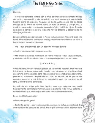 31
Él sonrió.
—Voy a leer este libro terrible con el título aburrido que no contiene tropas
de asalto, —prometió, y de inmediato me sentí como que no debería
haberle dicho al respecto. Augustus se dio la vuelta a una pila de libros
debajo de su mesa de noche. Tomó un libro de bolsillo y una pluma. A
medida que escribía una inscripción en la página del título, dijo—. Todo lo
que pido a cambio es que tú leas esta novela brillante y obsesiva de mi
videojuego favorito.
Levantó el libro, que se llamaba El Precio del Amanecer. Me eché a reír y lo
tomé. Nuestras manos quedaron liadas juntas en la transferencia de libro, y
luego estaba tomando mi mano.
—Fría —dijo, presionando con un dedo mi muñeca pálida.
—No tan fría como bajo oxigenada —dije.
—Me encanta cuando me hablas de forma médica —dijo. Se puso de pie,
y me llevó con él, no soltó mi mano hasta que llegamos a las escaleras.
Vimos la película con varias pulgadas de sofá entre nosotros. Hice la cosa
totalmente de la escuela media donde puse mi mano en el sofá a mitad
de camino entre nosotros para hacerle saber que estaba bien sostenerla,
pero él no lo intentó. Después de una hora en la película, los padres de
Augustus entraron y nos sirvieron las enchiladas, que nos comimos en el
sofá, y eran bastante deliciosas.
La película era sobre este tipo heroico con una máscara que murió
heroicamente por Natalie Portman, que es bastante ruda y muy caliente y
no tiene nada que se acerque a mi cara hinchada de esteroides.
En los créditos finales, dijo:
—Bastante genial, ¿eh?
—Bastante genial —estuve de acuerdo, aunque no lo fue, en realidad. Era
una especie de película de chico. No sé por qué los chicos esperan que
 