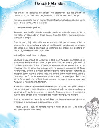 32
nos gusten las películas de chicos. No esperamos que les gusten las
películas de chicas—. Debo llegar a casa. Clase en la mañana —dije.
Me senté en el sofá por un momento mientras Augustus buscaba sus llaves.
Su madre se sentó junto a mí y dijo:
—Me encanta esta, ¿a ti no?
Supongo que había estado mirando hacia el estímulo encima de la
televisión, un dibujo de un ángel con el título Sin Dolor, ¿cómo podríamos
conocer la alegría?
Esta es una vieja discusión en el campo del pensamiento sobre el
sufrimiento, y su estupidez y falta de sofisticación pueden ser sondeados
por siglos, pero basta decir que la existencia del brócoli no afectará en
modo alguno el sabor del chocolate.
—Sí —dije—. Una idea maravillosa.
Conduje el automóvil de Augustus a casa con Augustus controlando las
estaciones. Él me hizo escuchar un par de canciones que le gustaban de
una banda llamada El Brillo, y fueron buenas canciones, pero como no las
conocía aún, no eran tan buenas para mí como lo eran para él. Seguí
mirando a su pierna, o el lugar donde su pierna había estado, tratando de
imaginar cómo lucia la pierna falsa. No quería darle importancia, pero lo
hice un poco. Él probablemente se preocupaba por mi oxígeno. Rechazos
de enfermedad. Me enteré hace mucho tiempo, y sospechaba que
Augustus lo había hecho, también.
A medida que me detuve delante de mi casa, Augustus apagó la radio. El
aire se espesaba. Probablemente estaba pensando en darme un beso, y
yo estaba sin duda pensando en besarlo. Preguntándome si también lo
quería. Besé chicos, pero había pasado mucho tiempo. Pre-milagro.
Puse el automóvil en neutral y lo miré. Él era realmente hermoso. Sé que los
chicos no se supone que lo sean, pero él lo era.
—Hazel Grace —dijo, mi nombre nuevo y mejor en su voz—. Ha sido un
verdadero placer conocerte.
 