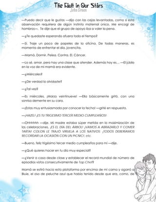 35
—Puedo decir que le gustas —dijo con las cejas levantadas, como si esta
observación requiriera de algún instinto maternal único. Me encogí de
hombros—. Te dije que el grupo de apoyo iba a valer la pena.
—¿Te quedaste esperando afuera todo el tiempo?
—Sí. Traje un poco de papeles de la oficina. De todas maneras, es
momento de enfrentar el día, jovencita.
—Mamá. Dormir. Pelea. Contra. El. Cáncer.
—Lo sé, amor, pero hay una clase que atender. Además hoy es… —El júbilo
en la voz de mi mamá era evidente.
—¿Miércoles?
—¿De verdad lo olvidaste?
—¿Tal vez?
—Es miércoles, ¡Marzo veintinueve! —Ella básicamente gritó, con una
sonrisa demente en su cara.
—¡Estas muy entusiasmada por conocer la fecha! —grité en respuesta.
—¡HAZEL! ¡ES TU TRIGESIMO TERCER MEDIO CUMPLEAÑOS!
—Ohhhhhh —dije. Mi madre estaba súper metida en la maximización de
las celebraciones. ¡ES EL DÍA DEL ÁRBOL! ¡VAMOS A ABRAZARLO Y COMER
TARTA! COLON LE TRAJÓ VIRUELA A LOS NATIVOS; ¡TODOS DEBERÍAMOS
RECORDAR LA OCASIÓN CON UN PICNIC!, etc.
—Bueno, feliz trigésimo tercer medio cumpleaños para mí —dije.
—¿Qué quieres hacer en tu día muy especial?
—¿Venir a casa desde clase y establecer el record mundial de número de
episodios vistos consecutivamente de Top Chef?
Mamá se estiró hacia esta plataforma por encima de mi cama y agarró a
Bluie, el oso de peluche azul que había tenido desde que era, como, de
 