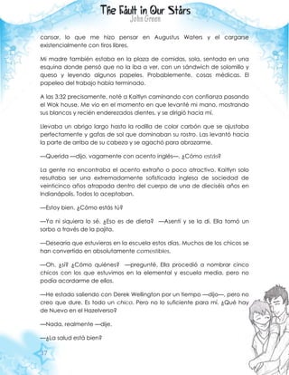 37
cansar, lo que me hizo pensar en Augustus Waters y el cargarse
existencialmente con tiros libres.
Mi madre también estaba en la plaza de comidas, sola, sentada en una
esquina donde pensó que no la iba a ver, con un sándwich de solomillo y
queso y leyendo algunos papeles. Probablemente, cosas médicas. El
papeleo del trabajo había terminado.
A las 3:32 precisamente, noté a Kaitlyn caminando con confianza pasando
el Wok house. Me vio en el momento en que levanté mi mano, mostrando
sus blancos y recién enderezados dientes, y se dirigió hacia mí.
Llevaba un abrigo largo hasta la rodilla de color carbón que se ajustaba
perfectamente y gafas de sol que dominaban su rostro. Las levantó hacia
la parte de arriba de su cabeza y se agachó para abrazarme.
—Querida —dijo, vagamente con acento inglés—. ¿Cómo estás?
La gente no encontraba el acento extraño o poco atractivo. Kaitlyn solo
resultaba ser una extremadamente sofisticada inglesa de sociedad de
veinticinco años atrapada dentro del cuerpo de una de dieciséis años en
Indianápolis. Todos lo aceptaban.
—Estoy bien. ¿Cómo estás tú?
—Ya ni siquiera lo sé. ¿Eso es de dieta? —Asentí y se la di. Ella tomó un
sorbo a través de la pajita.
—Desearía que estuvieras en la escuela estos días. Muchos de los chicos se
han convertido en absolutamente comestibles.
—Oh, ¿sí? ¿Cómo quiénes? —pregunté. Ella procedió a nombrar cinco
chicos con los que estuvimos en la elemental y escuela media, pero no
podía acordarme de ellos.
—He estado saliendo con Derek Wellington por un tiempo —dijo—, pero no
creo que dure. Es todo un chico. Pero no lo suficiente para mí. ¿Qué hay
de Nuevo en el Hazelverso?
—Nada, realmente —dije.
—¿La salud está bien?
 