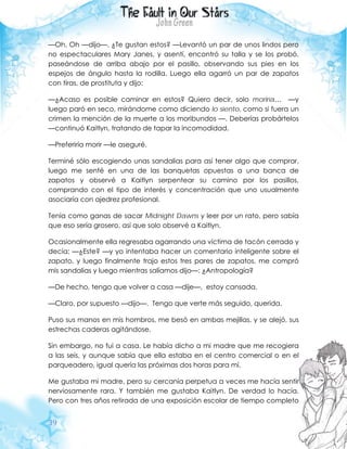 39
—Oh. Oh —dijo—. ¿Te gustan estos? —Levantó un par de unos lindos pero
no espectaculares Mary Janes, y asentí, encontró su talla y se los probó,
paseándose de arriba abajo por el pasillo, observando sus pies en los
espejos de ángulo hasta la rodilla. Luego ella agarró un par de zapatos
con tiras, de prostituta y dijo:
—¿Acaso es posible caminar en estos? Quiero decir, solo moriría… —y
luego paró en seco, mirándome como diciendo lo siento, como si fuera un
crimen la mención de la muerte a los moribundos —. Deberías probártelos
—continuó Kaitlyn, tratando de tapar la incomodidad.
—Preferiría morir —le aseguré.
Terminé sólo escogiendo unas sandalias para así tener algo que comprar,
luego me senté en una de las banquetas opuestas a una banca de
zapatos y observé a Kaitlyn serpentear su camino por los pasillos,
comprando con el tipo de interés y concentración que uno usualmente
asociaría con ajedrez profesional.
Tenía como ganas de sacar Midnight Dawns y leer por un rato, pero sabía
que eso sería grosero, así que solo observé a Kaitlyn.
Ocasionalmente ella regresaba agarrando una víctima de tacón cerrado y
decía: —¿Este? —y yo intentaba hacer un comentario inteligente sobre el
zapato, y luego finalmente trajo estos tres pares de zapatos, me compró
mis sandalias y luego mientras salíamos dijo—: ¿Antropología?
—De hecho, tengo que volver a casa —dije—, estoy cansada.
—Claro, por supuesto —dijo—. Tengo que verte más seguido, querida.
Puso sus manos en mis hombros, me besó en ambas mejillas, y se alejó, sus
estrechas caderas agitándose.
Sin embargo, no fui a casa. Le había dicho a mi madre que me recogiera
a las seis, y aunque sabía que ella estaba en el centro comercial o en el
parqueadero, igual quería las próximas dos horas para mí.
Me gustaba mi madre, pero su cercanía perpetua a veces me hacía sentir
nerviosamente rara. Y también me gustaba Kaitlyn. De verdad lo hacía.
Pero con tres años retirada de una exposición escolar de tiempo completo
 