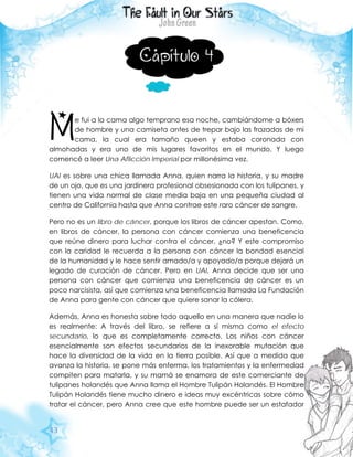 43
Capítulo 4
e fui a la cama algo temprano esa noche, cambiándome a bóxers
de hombre y una camiseta antes de trepar bajo las frazadas de mi
cama, la cual era tamaño queen y estaba coronada con
almohadas y era uno de mis lugares favoritos en el mundo. Y luego
comencé a leer Una Aflicción Imperial por millonésima vez.
UAI es sobre una chica llamada Anna, quien narra la historia, y su madre
de un ojo, que es una jardinera profesional obsesionada con los tulipanes, y
tienen una vida normal de clase media baja en una pequeña ciudad al
centro de California hasta que Anna contrae este raro cáncer de sangre.
Pero no es un libro de cáncer, porque los libros de cáncer apestan. Como,
en libros de cáncer, la persona con cáncer comienza una beneficencia
que reúne dinero para luchar contra el cáncer, ¿no? Y este compromiso
con la caridad le recuerda a la persona con cáncer la bondad esencial
de la humanidad y le hace sentir amado/a y apoyado/a porque dejará un
legado de curación de cáncer. Pero en UAI, Anna decide que ser una
persona con cáncer que comienza una beneficencia de cáncer es un
poco narcisista, así que comienza una beneficencia llamada La Fundación
de Anna para gente con cáncer que quiere sanar la cólera.
Además, Anna es honesta sobre todo aquello en una manera que nadie lo
es realmente: A través del libro, se refiere a sí misma como el efecto
secundario, lo que es completamente correcto. Los niños con cáncer
esencialmente son efectos secundarios de la inexorable mutación que
hace la diversidad de la vida en la tierra posible. Así que a medida que
avanza la historia, se pone más enferma, los tratamientos y la enfermedad
compiten para matarla, y su mamá se enamora de este comerciante de
tulipanes holandés que Anna llama el Hombre Tulipán Holandés. El Hombre
Tulipán Holandés tiene mucho dinero e ideas muy excéntricas sobre cómo
tratar el cáncer, pero Anna cree que este hombre puede ser un estafador
M
 