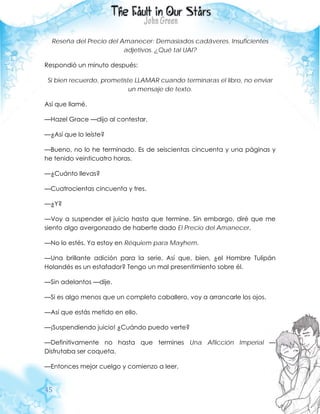 45
Reseña del Precio del Amanecer: Demasiados cadáveres. Insuficientes
adjetivos. ¿Qué tal UAI?
Respondió un minuto después:
Si bien recuerdo, prometiste LLAMAR cuando terminaras el libro, no enviar
un mensaje de texto.
Así que llamé.
—Hazel Grace —dijo al contestar.
—¿Así que lo leíste?
—Bueno, no lo he terminado. Es de seiscientas cincuenta y una páginas y
he tenido veinticuatro horas.
—¿Cuánto llevas?
—Cuatrocientas cincuenta y tres.
—¿Y?
—Voy a suspender el juicio hasta que termine. Sin embargo, diré que me
siento algo avergonzado de haberte dado El Precio del Amanecer.
—No lo estés. Ya estoy en Réquiem para Mayhem.
—Una brillante adición para la serie. Así que, bien, ¿el Hombre Tulipán
Holandés es un estafador? Tengo un mal presentimiento sobre él.
—Sin adelantos —dije.
—Si es algo menos que un completo caballero, voy a arrancarle los ojos.
—Así que estás metido en ello.
—¡Suspendiendo juicio! ¿Cuándo puedo verte?
—Definitivamente no hasta que termines Una Aflicción Imperial —
Disfrutaba ser coqueta.
—Entonces mejor cuelgo y comienzo a leer.
 