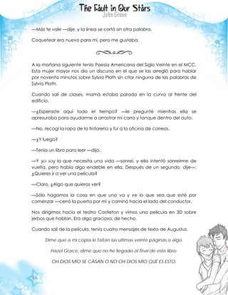 46
—Más te vale —dije, y la línea se cortó sin otra palabra.
Coquetear era nuevo para mí, pero me gustaba.
A la mañana siguiente tenía Poesía Americana del Siglo Veinte en el MCC.
Esta mujer mayor nos dio un discurso en el que se las arregló para hablar
por noventa minutos sobre Sylvia Plath sin citar ninguna de las palabras de
Sylvia Plath.
Cuando salí de clases, mamá estaba parada en la curva al frente del
edificio.
—¿Esperaste aquí todo el tiempo? —le pregunté mientras ella se
apresuraba para ayudarme a arrastrar mi carro y tanque dentro del auto.
—No, recogí la ropa de la tintorería y fui a la oficina de correos.
—¿Y luego?
—Tenía un libro para leer —dijo.
—Y yo soy la que necesita una vida —sonreí, y ella intentó sonreírme de
vuelta, pero había algo endeble en ella. Después de un segundo, dije—:
¿Quieres ir a ver una película?
—Claro. ¿Algo que quieras ver?
—Sólo hagamos la cosa en que uno va y ve lo que sea que esté por
comenzar —cerró la puerta por mí y caminó hacia el lado del conductor.
Nos dirigimos hacia el teatro Castleton y vimos una película en 3D sobre
jerbos que hablan. Era algo graciosa, de hecho.
Cuando salí de la película, tenía cuatro mensajes de texto de Augustus.
Dime que a mi copia le faltan las últimas veinte páginas o algo.
Hazel Grace, dime que no he llegado al final de este libro.
OH DIOS MÍO SE CASAN O NO OH DIOS MÍO QUÉ ES ESTO.
 