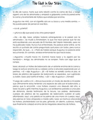 53
la silla de nuevo, hasta que esta rebotó contra la cama de Gus, y luego
agarró una de las almohadas y empezó a golpearla contra la pared entre
la cama y la estantería de trofeos que estaba por encima.
Augustus me miró, con el cigarrillo aún en su boca y una media sonrisa. —
No puedo parar de pensar en ese libro.
—Lo sé, ¿cierto?
—¿Nunca dijo que pasó a los otros personajes?
—No —le dije. Isaac estaba todavía estrangulando a la pared con la
almohada—. Se mudó a Ámsterdam, lo que me hace pensar que tal vez
está escribiendo una secuela de El Hombre del Tulipán Holandés, pero no
ha publicado nada. Nunca fue entrevistado. No parece estar online. Le he
escrito un puñado de cartas preguntado qué pasa con todos, pero nunca
respondió. Así que… sí. —Paré de hablar porque Augustus no parecía estar
escuchando. En cambio, estaba entornando los ojos hacia Isaac.
—Aguanta —musitó hacia mí. Caminó hacia Isaac y lo agarró por los
hombros—. Amigo, las almohadas no se rompen. Trata con algo que se
rompa.
Isaac alcanzó un trofeo de baloncesto de un estante encima de la cama y
luego lo sostuvo encima de su cabeza como si estuviera esperando por un
permiso. —Si —dijo Augustus—. ¡Sí! —El trofeo se estrelló contra el piso, el
brazo de plástico del jugador de baloncesto se separaba, aun sujetando
su balón. Isaac pisó fuerte el trofeo. —¡Sí! — dijo Augustus—. ¡Tómalo!
Y luego de vuelta a mí. —Estuve buscando un modo de decirle a mi padre
que últimamente estoy teniendo una especie de odio por el baloncesto, y
pienso que lo encontré. —Los trofeos cayeron uno después del otro, e
Isaac los pisó y gritó mientras Augustus y yo estábamos parados a unos pies
de distancia, dando testimonio de la locura. Los pobres, destrozados
cuerpos de plástico de los jugadores de baloncesto cubrían el suelo
alfombrado: aquí, una pelota en la palma de una mano sin cuerpo; aquí,
dos piernas sin torso atrapadas a medio salto. Isaac se mantuvo atacando
los trofeos, pisoteándolos con los pies, gritando, sin aliento, sudoroso, hasta
que finalmente colapsó encima de los irregulares desechos de trofeos.
 
