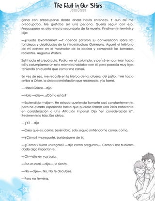 56
gana con preocuparse desde ahora hasta entonces. Y aun así me
preocupaba. Me gustaba ser una persona. Quería seguir con eso.
Preocuparse es otro efecto secundario de la muerte. Finalmente terminé y
dije:
—¿Puedo levantarme? —Y apenas pararon su conversación sobre las
fortalezas y debilidades de la infraestructura Guineana. Agarré el teléfono
de mi cartera en el mostrador de la cocina y comprobé las llamadas
recientes. Augustus Waters.
Salí hacia el crepúsculo. Podía ver el columpio, y pensé en caminar hacia
allí y columpiarme un rato mientras hablaba con él, pero parecía muy lejos
teniendo en cuenta que comer me cansó.
En vez de eso, me recosté en la hierba de las afueras del patio, miré hacia
arriba a Orion, la única constelación que reconocía, y lo llamé.
—Hazel Grace—dijo.
—Hola —dije—. ¿Cómo estás?
—Esplendido —dijo—. He estado queriendo llamarte casi constantemente,
pero he estado esperando hasta que pudiera formar una idea coherente
en consideración a Una Aflicción Imperial. Dijo “en consideración a”.
Realmente lo hizo. Ese chico.
—¿Y? —dije
—Creo que es, como. Leyéndolo, solo seguía sintiéndome como, como.
—¿Cómo? —pregunté, burlándome de él.
—¿Como si fuera un regalo? —dijo como pregunta—. Como si me hubieras
dado algo importante.
—Oh—dije en voz baja.
—Eso es cursi —dijo—, lo siento.
—No —dije—. No. No te disculpes.
—Pero no termina.
 
