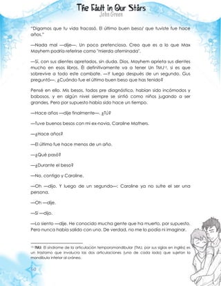 60
“Digamos que tu vida fracasó. El último buen beso/ que tuviste fue hace
años.”
—Nada mal —dije—. Un poco pretenciosa. Creo que es a lo que Max
Mayhem podría referirse como "mierda afeminada".
—Sí, con sus dientes apretados, sin duda. Dios, Mayhem aprieta sus dientes
mucho en esos libros. Él definitivamente va a tener Un TMJ13, si es que
sobrevive a todo este combate. —Y luego después de un segundo, Gus
preguntó—. ¿Cuándo fue el último buen beso que has tenido?
Pensé en ello. Mis besos, todos pre diagnóstico, habían sido incómodos y
babosos, y en algún nivel siempre se sintió como niños jugando a ser
grandes. Pero por supuesto había sido hace un tiempo.
—Hace años —dije finalmente—. ¿Tú?
—Tuve buenos besos con mi ex-novia, Caroline Mathers.
—¿Hace años?
—El último fue hace menos de un año.
—¿Qué pasó?
—¿Durante el beso?
—No, contigo y Caroline.
—Oh —dijo. Y luego de un segundo—: Caroline ya no sufre el ser una
persona.
—Oh —dije.
—Sí —dijo.
—Lo siento —dije. He conocido mucha gente que ha muerto, por supuesto.
Pero nunca había salido con uno. De verdad, no me lo podía ni imaginar.
13 TMJ: El síndrome de la articulación temporomandibular (TMJ, por sus siglas en inglés) es
un trastorno que involucra las dos articulaciones (una de cada lado) que sujetan la
mandíbula inferior al cráneo.
 