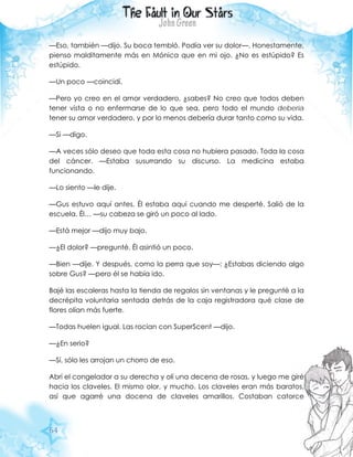 64
—Eso, también —dijo. Su boca tembló. Podía ver su dolor—. Honestamente,
pienso malditamente más en Mónica que en mi ojo. ¿No es estúpido? Es
estúpido.
—Un poco —coincidí.
—Pero yo creo en el amor verdadero, ¿sabes? No creo que todos deben
tener vista o no enfermarse de lo que sea, pero todo el mundo debería
tener su amor verdadero, y por lo menos debería durar tanto como su vida.
—Si —digo.
—A veces sólo deseo que toda esta cosa no hubiera pasado. Toda la cosa
del cáncer. —Estaba susurrando su discurso. La medicina estaba
funcionando.
—Lo siento —le dije.
—Gus estuvo aquí antes. Él estaba aquí cuando me desperté. Salió de la
escuela. Él… —su cabeza se giró un poco al lado.
—Está mejor —dijo muy bajo.
—¿El dolor? —pregunté. Él asintió un poco.
—Bien —dije. Y después, como la perra que soy—: ¿Estabas diciendo algo
sobre Gus? —pero él se había ido.
Bajé las escaleras hasta la tienda de regalos sin ventanas y le pregunté a la
decrépita voluntaria sentada detrás de la caja registradora qué clase de
flores olían más fuerte.
—Todas huelen igual. Las rocían con SuperScent —dijo.
—¿En serio?
—Sí, sólo les arrojan un chorro de eso.
Abrí el congelador a su derecha y olí una decena de rosas, y luego me giré
hacia los claveles. El mismo olor, y mucho. Los claveles eran más baratos,
así que agarré una docena de claveles amarillos. Costaban catorce
 