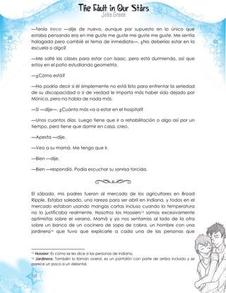 68
—Tenía trece —dije de nuevo, aunque por supuesto en lo único que
estaba pensando era en me guste me guste me guste me guste. Me sentía
halagada pero cambié el tema de inmediato—. ¿No deberías estar en la
escuela o algo?
—Me salté las clases para estar con Isaac, pero está durmiendo, así que
estoy en el patio estudiando geometría.
—¿Cómo está?
—No podría decir si él simplemente no está listo para enfrentar la seriedad
de su discapacidad o si de verdad le importa más haber sido dejado por
Mónica, pero no habla de nada más.
—Sí —dije—. ¿Cuánto más va a estar en el hospital?
—Unos cuantos días. Luego tiene que ir a rehabilitación o algo así por un
tiempo, pero tiene que dormir en casa, creo.
—Apesta —dije.
—Veo a su mamá. Me tengo que ir.
—Bien —dije.
—Bien —respondió. Podía escuchar su sonrisa torcida.
El sábado, mis padres fueron al mercado de los agricultores en Broad
Ripple. Estaba soleado, una rareza para ser abril en Indiana, y todos en el
mercado estaban usando mangas cortas incluso cuando la temperatura
no lo justificaba realmente. Nosotros los Hoosiers15 somos excesivamente
optimistas sobre el verano. Mamá y yo nos sentamos al lado de la otra
sobre un banco de un cocinero de sopa de cabra, un hombre con una
jardinera16 que tuvo que explicarle a cada una de las personas que
15 Hoosier: Es como se les dice a las personas de Indiana.
16 Jardinera: También lo llaman overol, es un pantalón con parte de arriba incluido y se
parece un poco a un delantal.
 