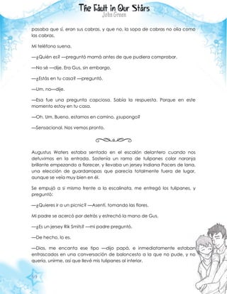 69
pasaba que sí, eran sus cabras, y que no, la sopa de cabras no olía como
las cabras.
Mi teléfono suena.
—¿Quién es? —preguntó mamá antes de que pudiera comprobar.
—No sé —dije. Era Gus, sin embargo.
—¿Estás en tu casa? —preguntó.
—Um, no—dije.
—Esa fue una pregunta capciosa. Sabía la respuesta. Porque en este
momento estoy en tu casa.
—Oh. Um. Bueno, estamos en camino, ¿supongo?
—Sensacional. Nos vemos pronto.
Augustus Waters estaba sentado en el escalón delantero cuando nos
detuvimos en la entrada. Sostenía un ramo de tulipanes color naranja
brillante empezando a florecer, y llevaba un jersey Indiana Pacers de lana,
una elección de guardarropas que parecía totalmente fuera de lugar,
aunque se veía muy bien en él.
Se empujó a si mismo frente a la escalinata, me entregó los tulipanes, y
preguntó:
—¿Quieres ir a un picnic? —Asentí, tomando las flores.
Mi padre se acercó por detrás y estrechó la mano de Gus.
—¿Es un jersey Rik Smits? —mi padre preguntó.
—De hecho, lo es.
—Dios, me encanta ese tipo —dijo papá, e inmediatamente estaban
enfrascados en una conversación de baloncesto a la que no pude, y no
quería, unirme, así que llevé mis tulipanes al interior.
 
