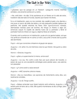 70
—¿Quieres que los ponga en un florero? —preguntó mamá mientras
entraba, una enorme sonrisa en su rostro.
—No, está bien —le dije. Si las poníamos en un florero en la sala de estar,
hubieran sido de todo el mundo. Quería que fueran mis flores.
Fui a mi habitación, pero no me cambié. Me cepillé el pelo y los dientes y
me puse un poco de brillo de labios y el más pequeño posible aplique de
perfume. Me quedé mirando las flores. Eran agresivamente naranja,
demasiado naranja para ser bonitas. No tengo un florero o algo así,
entonces saqué mi cepillo de dientes fuera de su portador y llené el
portador hasta la mitad con agua y dejé las flores en el baño.
Cuando volví a entrar en mi habitación, pude oír a la gente hablar, así que
me senté en el borde de mi cama un rato y escuché a través de la puerta
del dormitorio:
Papá: —Así que conociste a Hazel en el grupo de apoyo.
Augustus: —Sí, señor. Es una hermosa casa la que tienen. Me gusta su obra
de arte.
Mamá: —Gracias, Augustus.
Papá: —¿Eres un superviviente tú mismo, entonces?
Augustus: —Lo soy. No corté a este tipo por puro placer de hacerlo, a
pesar de que es una excelente estrategia para perder peso. ¡Las piernas
son pesadas!
Papá: —¿Y cómo está tu salud ahora?
Augustus: —NEC durante catorce meses.
Mamá: —Eso es maravilloso. Las opciones de tratamiento estos días, son
realmente notables.
Augustus: —Lo sé. Tengo suerte.
Papá: —Debes entender que Hazel todavía está enferma, Augustus, y lo
estará para el resto de su vida. Ella querrá mantenerse al día contigo, pero
sus pulmones…
 