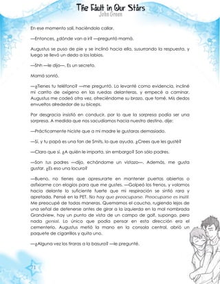 71
En ese momento salí, haciéndolo callar.
—Entonces, ¿dónde van a ir? —preguntó mamá.
Augustus se puso de pie y se inclinó hacia ella, susurrando la respuesta, y
luego se llevó un dedo a los labios.
—Shh —le dijo—. Es un secreto.
Mamá sonrió.
—¿Tienes tu teléfono? —me preguntó. Lo levanté como evidencia, incliné
mi carrito de oxígeno en las ruedas delanteras, y empecé a caminar.
Augustus me codeó otra vez, ofreciéndome su brazo, que tomé. Mis dedos
envueltos alrededor de su bíceps.
Por desgracia insistió en conducir, por lo que la sorpresa podía ser una
sorpresa. A medida que nos sacudíamos hacia nuestro destino, dije:
—Prácticamente hiciste que a mi madre le gustaras demasiado.
—Sí, y tu papá es una fan de Smits, lo que ayuda. ¿Crees que les gusté?
—Claro que sí. ¿A quién le importa, sin embargo? Son sólo padres.
—Son tus padres —dijo, echándome un vistazo—. Además, me gusta
gustar. ¿Es eso una locura?
—Bueno, no tienes que apresurarte en mantener puertas abiertas o
asfixiarme con elogios para que me gustes. —Golpeó los frenos, y volamos
hacia delante lo suficiente fuerte que mi respiración se sintió rara y
apretada. Pensé en la PET. No hay que preocuparse. Preocuparse es inútil.
Me preocupé de todas maneras. Quemamos el caucho, rugiendo lejos de
una señal de detenerse antes de girar a la izquierda en la mal nombrada
Grandview, hay un punto de vista de un campo de golf, supongo, pero
nada genial. Lo único que podía pensar en esta dirección era el
cementerio. Augustus metió la mano en la consola central, abrió un
paquete de cigarrillos y quito uno.
—¿Alguna vez los tiraras a la basura? —le pregunté.
 