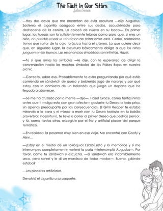 74
—Hay dos cosas que me encantan de esta escultura —dijo Augustus.
Sostenía el cigarrillo apagado entre sus dedos, sacudiéndolo para
deshacerse de la ceniza. Lo colocó de nuevo en su boca—. En primer
lugar, los huesos son lo suficientemente lejanos como para que, si eres un
niño, no puedas resistir la tentación de saltar entre ellos. Como, solamente
tienes que saltar de la caja torácica hasta el cráneo. Lo que quiere decir
que, en segundo lugar, la escultura básicamente obliga a que los niños
jueguen en los huesos. Las resonancias simbólicas son infinitas, Hazel.
—Tú sí que amas los símbolos —le dije, con la esperanza de dirigir la
conversación hacia los muchos símbolos de los Países Bajos en nuestro
picnic.
—Correcto, sobre eso. Probablemente te estés preguntando por qué estás
comiendo un sándwich de queso y bebiendo jugo de naranja y por qué
estoy con la camiseta de un holandés que juega un deporte que he
llegado a aborrecer.
—Se me ha cruzado por la mente —dije—. Hazel Grace, como tantos niños
antes que ti —digo esto con gran afecto— gastaste tu Deseo a toda prisa,
sin apenas preocuparte por las consecuencias. El Grim Reaper te estaba
mirando a la cara y el miedo a morir con tu Deseo todavía en tu bolsillo
proverbial, inoportuno, te llevó a correr al primer Deseo que podrías pensar,
y tú, como tantos otros, escogiste por el frio y artificial placer del parque
temático.
—En realidad, la pasamos muy bien en ese viaje. Me encontré con Goofy y
Minn…
—¡Estoy en el medio de un soliloquio! Escribí esto y lo memoricé y si me
interrumpes completamente meteré la pata —interrumpió Augustus—. Por
favor, come tu sándwich y escucha. —El sándwich era incomiblemente
seco, pero sonreí y le di un mordisco de todos modos—. Bueno, ¿dónde
estaba?
—Los placeres artificiales.
Devolvió el cigarrillo a su paquete.
 
