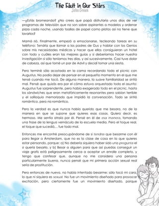 78
—¿Estás bromeando? ¿No crees que papá disfrutaría unos días de ver
programas de televisión que no son sobre aspirantes a modelos y ordenar
pizza cada noche, usando toallas de papel como platos así no tiene que
lavarlos?
Mamá rió. Finalmente, empezó a emocionarse, tecleando tareas en su
teléfono: Tendría que llamar a los padres de Gus y hablar con los Genios
sobre mis necesidades médicas y hacer que ellos consiguieran un hotel
con todo y cuáles eran las mejores guías y si deberíamos hacer nuestra
investigación si sólo teníamos tres días, y así sucesivamente. Casi tuve dolor
de cabeza, así que tomé un par de Advil y decidí tomar una siesta.
Pero terminé sólo acostada en la cama recordando todo el picnic con
Augustus. No podía dejar de pensar en el pequeño momento en el que me
tensé cuando me tocó. De alguna manera, la suave familiaridad se sintió
mal. Pensé que quizás era por el cómo estuvo orquestado todo el asunto:
Augustus fue sorprendente, pero había exagerado todo en el picnic, hasta
los sándwiches que eran metafóricamente resonantes pero sabían terrible
y el soliloquio memorizado que impidió la conversación. Todo se sintió
romántico, pero no romántico.
Pero la verdad es que nunca había querido que me besara, no de la
manera en que se supone que quieres esas cosas. Quiero decir, es
hermoso. Me sentía atraía por él. Pensé en él de esa manera, tomando
una frase de la lengua vernácula de la escuela media. Pero el toque real,
el toque que sucedió… fue todo mal.
Entonces me encontré preocupándome de si tendría que besarme con él
para llegar a Ámsterdam, que no es la clase de cosa en la que quieres
estar pensando, porque: a) No debería siquiera haber sido una pregunta el
si quería besarlo, y b) Besar a alguien para que así puedas conseguir un
viaje gratis está peligrosamente cerca a aceptar un enrolle completo, y
tengo que confesar que, aunque no me considero una persona
particularmente buena, nunca pensé que mi primera acción sexual real
sería de prostitución.
Pero entonces de nuevo, no había intentado besarme; sólo tocó mi cara,
lo que ni siquiera es sexual. No fue un movimiento diseñado para provocar
excitación, pero ciertamente fue un movimiento diseñado, porque
 