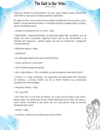79
Augustus Waters no improvisaba. Así que, ¿qué había estado intentando
transmitir? ¿Y por qué no había querido aceptarlo?
En algún punto, me di cuenta que estaba analizando el encuentro como
Kaitlyn, así que decidí enviarle un mensaje de texto y pedirle algún consejo.
Llamó inmediatamente.
—Tengo un problema con un chico —dije.
—DELICIOSO —respondió Kaitlyn. Le dije todo sobre ello, completo, con el
toque de cara incómodo, dejando fuera sólo lo de Ámsterdam y el
nombre de Augustus—. ¿Estás segura de que es atractivo? —preguntó
cuando terminé.
—Bastante segura —dije.
—¿Atlético?
—Sí, solía jugar baloncesto para North Central.
—Vaya. ¿Cómo lo conociste?
—En el horrible grupo de apoyo.
—Huh ―dijo Kaitlyn—. Por curiosidad, ¿cuántas piernas tiene este chico?
—Como, 1.4 —dije, sonriendo. Los jugadores de baloncesto eran famosos
en Indiana, y aunque Kaitlyn no iba a North Central, sus conexiones
sociales eran interminables.
—Augustus Waters —dijo.
—Um, ¿quizás?
—Oh, Dios mío. Lo he visto en fiestas. Las cosas que le haría a ese chico.
Quiero decir, no ahora que sé que estás interesada en él. Pero, oh, dulce y
santo Señor, montaría a ese pony de una sola pierna todo el camino
alrededor del corral.
—Kaitlyn —dije.
—Lo siento. ¿Crees que tendrías que estar arriba?
 