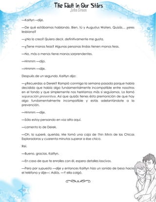 80
—Kaitlyn ―dije.
—De qué estábamos hablando. Bien, tú y Augustus Waters. Quizás… ¿eres
lesbiana?
—¿No lo creo? Quiero decir, definitivamente me gusta.
—¿Tiene manos feas? Algunas personas lindas tienen manos feas.
—No, más o menos tiene manos sorprendentes.
—Hmmm —dijo.
—Hmmm —dije.
Después de un segundo, Kaitlyn dijo:
—¿Recuerdas a Derek? Rompió conmigo la semana pasada porque había
decidido que había algo fundamentalmente incompatible entre nosotros
en el fondo y que simplemente nos heriríamos más si seguíamos. Lo llamó
separación preventiva. Así que quizás tienes ésta premonición de que hay
algo fundamentalmente incompatible y estás adelantándote a la
prevención.
—Hmmm —dije.
—Sólo estoy pensando en voz alta aquí.
—Lamento lo de Derek.
—Oh, lo superé, querida. Me tomó una caja de Thin Mints de las Chicas
Exploradoras y cuarenta minutos superar a ése chico.
Reí.
—Bueno, gracias, Kaitlyn.
—En caso de que te enrolles con él, espero detalles lascivos.
—Pero por supuesto —dije y entonces Kaitlyn hizo un sonido de beso hacia
el teléfono y dije—: Adiós. —Y ella colgó.
 