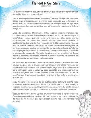 81
Me di cuenta mientras escuchaba a Kaitlyn que no tenía una premonición
de herirlo. Tenía una postmonición.
Saqué mi computadora portátil y busqué a Caroline Mathers. Las similitudes
físicas eran impresionantes: la misma cara redonda por esteroides, la
misma nariz, la misma forma aproximada de cuerpo. Pero sus ojos eran
marrón oscuro, los míos son verdes, y su tez era mucho más oscura, italiana
o algo así.
Miles de personas, literalmente miles, habían dejado mensajes de
condolencia para ella. Era un desplazamiento sin fin de personas que la
extrañaban, tantas que me tomó una hora de clics pasar de las
publicaciones de muro de: Siento mucho que estés muerta, a
publicaciones de muro de: Estoy rezando por ti. Ella había muerto hace un
año de cáncer cerebral. Fui capaz de hacer clic a través de algunas de
sus fotos. Augustus estaba en un montón de las más antiguas: señalando
con un pulgar hacia arriba la cicatriz en su cráneo calvo; brazo a brazo en
el campo de juegos del Memorial Hospital, con sus espaldas de frente
hacia la cámara; besándose mientras Caroline extendía la cámara, así
que sólo podías ver sus narices y ojos cerrados.
Las fotos más recientes eran todas de ella antes, cuando estaba saludable,
subidas después de su muerte por sus amigos: una chica hermosa, de
caderas anchas y curvas, con cabello negro largo y liso que caía sobre su
cara. Mi imagen sana se veía muy poco parecida a su imagen sana. Pero
nuestras imágenes de cáncer podrían haber sido hermanas. No es de
extrañar que él se hubiera quedado mirándome fijamente la primera vez
que me vio.
Seguí haciendo clic en una de las publicaciones del muro, escrita hace
dos meses, nueve meses después de que murió, por una de sus amigas.
Todos te extrañamos tanto. Simplemente nunca termina. Se siente como si
todos estuviéramos heridos por tu batalla, Caroline. Te extraño. Te quiero.
Después de un rato, mamá y papá anunciaron que era la hora de la cena.
Cerré la computadora y me levanté, pero no pude sacar esa publicación
del muro de mi mente, y por alguna razón eso me hizo sentir nerviosa y sin
hambre.
 