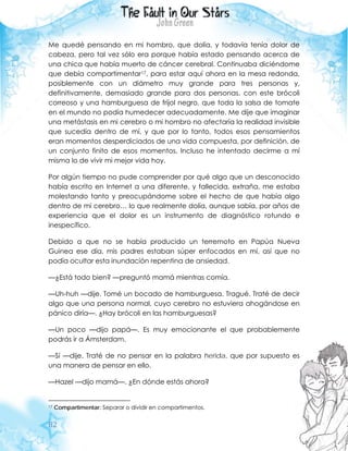 82
Me quedé pensando en mi hombro, que dolía, y todavía tenía dolor de
cabeza, pero tal vez sólo era porque había estado pensando acerca de
una chica que había muerto de cáncer cerebral. Continuaba diciéndome
que debía compartimentar17, para estar aquí ahora en la mesa redonda,
posiblemente con un diámetro muy grande para tres personas y,
definitivamente, demasiado grande para dos personas, con este brócoli
correoso y una hamburguesa de frijol negro, que toda la salsa de tomate
en el mundo no podía humedecer adecuadamente. Me dije que imaginar
una metástasis en mi cerebro o mi hombro no afectaría la realidad invisible
que sucedía dentro de mí, y que por lo tanto, todos esos pensamientos
eran momentos desperdiciados de una vida compuesta, por definición, de
un conjunto finito de esos momentos. Incluso he intentado decirme a mí
misma lo de vivir mi mejor vida hoy.
Por algún tiempo no pude comprender por qué algo que un desconocido
había escrito en Internet a una diferente, y fallecida, extraña, me estaba
molestando tanto y preocupándome sobre el hecho de que había algo
dentro de mi cerebro… lo que realmente dolía, aunque sabía, por años de
experiencia que el dolor es un instrumento de diagnóstico rotundo e
inespecífico.
Debido a que no se había producido un terremoto en Papúa Nueva
Guinea ese día, mis padres estaban súper enfocados en mí, así que no
podía ocultar esta inundación repentina de ansiedad.
—¿Está todo bien? —preguntó mamá mientras comía.
—Uh-huh —dije. Tomé un bocado de hamburguesa. Tragué. Traté de decir
algo que una persona normal, cuyo cerebro no estuviera ahogándose en
pánico diría—. ¿Hay brócoli en las hamburguesas?
—Un poco —dijo papá—. Es muy emocionante el que probablemente
podrás ir a Ámsterdam.
—Sí —dije. Traté de no pensar en la palabra herida, que por supuesto es
una manera de pensar en ello.
—Hazel —dijo mamá—. ¿En dónde estás ahora?
17 Compartimentar: Separar o dividir en compartimentos.
 