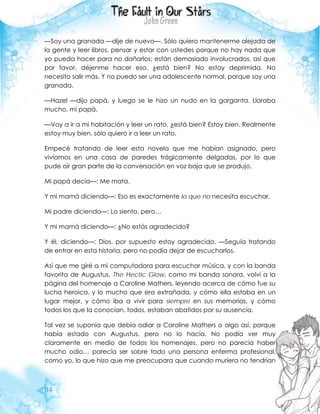 84
—Soy una granada —dije de nuevo—. Sólo quiero mantenerme alejada de
la gente y leer libros, pensar y estar con ustedes porque no hay nada que
yo pueda hacer para no dañarlos; están demasiado involucrados, así que
por favor, déjenme hacer eso, ¿está bien? No estoy deprimida. No
necesito salir más. Y no puedo ser una adolescente normal, porque soy una
granada.
—Hazel —dijo papá, y luego se le hizo un nudo en la garganta. Lloraba
mucho, mi papá.
—Voy a ir a mi habitación y leer un rato, ¿está bien? Estoy bien. Realmente
estoy muy bien, sólo quiero ir a leer un rato.
Empecé tratando de leer esta novela que me habían asignado, pero
vivíamos en una casa de paredes trágicamente delgadas, por lo que
pude oír gran parte de la conversación en voz baja que se produjo.
Mi papá decía—: Me mata.
Y mi mamá diciendo—: Eso es exactamente lo que no necesita escuchar.
Mi padre diciendo—: Lo siento, pero…
Y mi mamá diciendo—: ¿No estás agradecido?
Y él, diciendo—: Dios, por supuesto estoy agradecido. —Seguía tratando
de entrar en esta historia, pero no podía dejar de escucharlos.
Así que me giré a mi computadora para escuchar música, y con la banda
favorita de Augustus, The Hectic Glow, como mi banda sonora, volví a la
página del homenaje a Caroline Mathers, leyendo acerca de cómo fue su
lucha heroica, y lo mucho que era extrañada, y cómo ella estaba en un
lugar mejor, y cómo iba a vivir para siempre en sus memorias, y cómo
todos los que la conocían, todos, estaban abatidos por su ausencia.
Tal vez se suponía que debía odiar a Caroline Mathers o algo así, porque
había estado con Augustus, pero no lo hacía. No podía ver muy
claramente en medio de todos los homenajes, pero no parecía haber
mucho odio… parecía ser sobre todo una persona enferma profesional,
como yo, lo que hizo que me preocupara que cuando muriera no tendrían
 