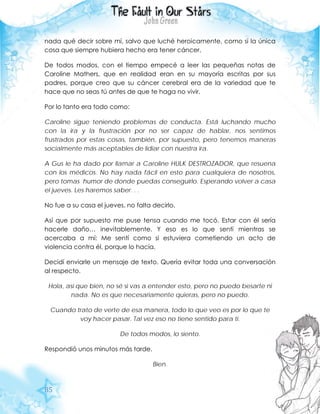 85
nada qué decir sobre mí, salvo que luché heroicamente, como si la única
cosa que siempre hubiera hecho era tener cáncer.
De todos modos, con el tiempo empecé a leer las pequeñas notas de
Caroline Mathers, que en realidad eran en su mayoría escritas por sus
padres, porque creo que su cáncer cerebral era de la variedad que te
hace que no seas tú antes de que te haga no vivir.
Por lo tanto era todo como:
Caroline sigue teniendo problemas de conducta. Está luchando mucho
con la ira y la frustración por no ser capaz de hablar, nos sentimos
frustrados por estas cosas, también, por supuesto, pero tenemos maneras
socialmente más aceptables de lidiar con nuestra ira.
A Gus le ha dado por llamar a Caroline HULK DESTROZADOR, que resuena
con los médicos. No hay nada fácil en esto para cualquiera de nosotros,
pero tomas humor de donde puedas conseguirlo. Esperando volver a casa
el jueves. Les haremos saber. . .
No fue a su casa el jueves, no falta decirlo.
Así que por supuesto me puse tensa cuando me tocó. Estar con él sería
hacerle daño… inevitablemente. Y eso es lo que sentí mientras se
acercaba a mí: Me sentí como si estuviera cometiendo un acto de
violencia contra él, porque lo hacía.
Decidí enviarle un mensaje de texto. Quería evitar toda una conversación
al respecto.
Hola, así que bien, no sé si vas a entender esto, pero no puedo besarte ni
nada. No es que necesariamente quieras, pero no puedo.
Cuando trato de verte de esa manera, todo lo que veo es por lo que te
voy hacer pasar. Tal vez eso no tiene sentido para ti.
De todos modos, lo siento.
Respondió unos minutos más tarde.
Bien.
 