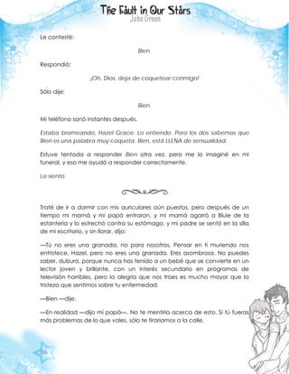 86
Le contesté:
Bien.
Respondió:
¡Oh, Dios, deja de coquetear conmigo!
Sólo dije:
Bien.
Mi teléfono sonó instantes después.
Estaba bromeando, Hazel Grace. Lo entiendo. Pero los dos sabemos que
Bien es una palabra muy coqueta. Bien, está LLENA de sensualidad.
Estuve tentada a responder Bien otra vez, pero me lo imaginé en mi
funeral, y eso me ayudó a responder correctamente.
Lo siento.
Traté de ir a dormir con mis auriculares aún puestos, pero después de un
tiempo mi mamá y mi papá entraron, y mi mamá agarró a Bluie de la
estantería y lo estrechó contra su estómago, y mi padre se sentó en la silla
de mi escritorio, y sin llorar, dijo:
—Tú no eres una granada, no para nosotros. Pensar en ti muriendo nos
entristece, Hazel, pero no eres una granada. Eres asombrosa. No puedes
saber, dulzura, porque nunca has tenido a un bebé que se convierte en un
lector joven y brillante, con un interés secundario en programas de
televisión horribles, pero la alegría que nos traes es mucho mayor que la
tristeza que sentimos sobre tu enfermedad.
—Bien —dije.
—En realidad —dijo mi papá—. No te mentiría acerca de esto. Si tú fueras
más problemas de lo que vales, sólo te tiraríamos a la calle.
 