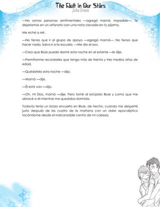 87
—No somos personas sentimentales —agregó mamá, impasible—. Te
dejaríamos en un orfanato con una nota clavada en tu pijama.
Me eché a reír.
—No tienes que ir al grupo de apoyo —agregó mamá—. No tienes que
hacer nada. Salvo ir a la escuela. —Me dio el oso.
—Creo que Bluie puede dormir esta noche en el estante —le dije.
—Permítanme recordarles que tengo más de treinta y tres medios años de
edad.
—Quédatelo esta noche —dijo.
—Mamá —dije.
—Él está solo —dijo.
—Oh, mi Dios, mamá —dije. Pero tomé al estúpido Bluie y como que me
abracé a él mientras me quedaba dormida.
Todavía tenía un brazo envuelto en Bluie, de hecho, cuando me desperté
justo después de las cuatro de la mañana con un dolor apocalíptico
tocándome desde el inalcanzable centro de mi cabeza.
 