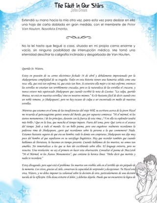 93
Extendió su mano hacia la mía otra vez, pero esta vez para deslizar en ella
una hoja de carta doblada en gran medida, con el membrete de Peter
Van Houten, Novelista Emérito.
No la leí hasta que llegué a casa, situada en mi propia cama enorme y
vacía, sin ninguna posibilidad de interrupción médica. Me tomó una
eternidad descifrar la caligrafía inclinada y desgarbada de Van Houten.
Querido Sr. Waters,
Estoy en posesión de su correo electrónico fechado 14 de abril y debidamente impresionado por la
shakesperiana complejidad de su tragedia. Todos en esta historia tienen una hamartia sólida como una
roca: ella, que está tan enferma; tú, que estás tan bien. Si estuviera ella mejor o tú más enfermo, entonces
las estrellas no estarían tan terriblemente cruzadas, pero es la naturaleza de las estrellas el cruzarse, y
nunca estuvo más equivocado Shakespeare que cuando escribió la nota de Cassius: “La culpa, querido
Brutus, no está en nuestras estrellas/ sino en nosotros mismos.” Es lo bastante fácil de decir cuando eres
un noble romano, ¡o Shakespeare!, pero no hay escases de culpa a ser encontrada en medio de nuestras
estrellas.
Mientras que estamos en el tema de las insuficiencias del viejo Will, su escritura acerca de la joven Hazel
me recuerda al quincuagésimo quinto soneto del Bardo, que por supuesto comienza: “Ni el mármol, ni los
áureos monumentos / de los príncipes, durarán con la fuerza de esta rima; / Y en ella tu esplendor tendrá
más brillo / Que en la losa, que mancha el tiempo impuro. Fuera del tema, pero: Qué zorra es el avance
del tiempo. Jode a todo el mundo. Es un bello poema, pero uno engañoso: realmente recordamos la
poderosa rima de Shakespeare, ¿pero qué recordamos sobre la persona a la que conmemora? Nada.
Estamos bastante seguros de que era un hombre; todo lo demás son conjeturas. Shakespeare nos dijo muy
poco del hombre al que sepultaron en su sarcófago lingüístico. Hay que recordar también que cuando
hablamos de literatura, lo hacemos en tiempo presente. Cuando hablamos de los muertos, no somos tan
amables. No inmortalizas a los que se han ido escribiendo sobre ellos. El lenguaje entierra, pero no
resucita. Una revelación: no soy el primero en hacer esta observación. Consultar el poema de MacLeish
“Ni el Mármol, ni los Áureos Monumentos”, que contiene la heroica línea: “Debo decir que morirás y
nadie te recordará.”
Estoy divagando, pero aquí está el problema: los muertos son visibles sólo en el terrible ojo sin párpado de
la memoria. Los vivos, gracias al cielo, conservan la capacidad de sorprender y decepcionar. Tu Hazel está
viva, Waters, y no debes imponer tu voluntad sobre la decisión de otro, particularmente de una decisión
nacida de la reflexión. Ella desea evitarte el dolor, y deberías dejarla. Puede que no encuentres la lógica de
 