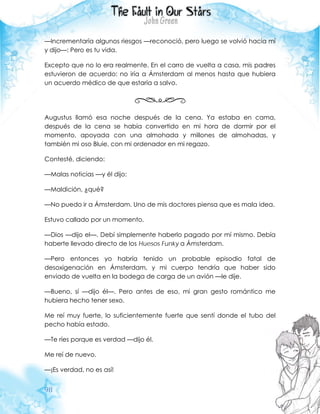 98
—Incrementaría algunos riesgos —reconoció, pero luego se volvió hacia mí
y dijo—: Pero es tu vida.
Excepto que no lo era realmente. En el carro de vuelta a casa, mis padres
estuvieron de acuerdo: no iría a Ámsterdam al menos hasta que hubiera
un acuerdo médico de que estaría a salvo.
Augustus llamó esa noche después de la cena. Ya estaba en cama,
después de la cena se había convertido en mi hora de dormir por el
momento, apoyada con una almohada y millones de almohadas, y
también mi oso Bluie, con mi ordenador en mi regazo.
Contesté, diciendo:
—Malas noticias —y él dijo:
—Maldición, ¿qué?
—No puedo ir a Ámsterdam. Uno de mis doctores piensa que es mala idea.
Estuvo callado por un momento.
—Dios —dijo el—. Debí simplemente haberlo pagado por mí mismo. Debía
haberte llevado directo de los Huesos Funky a Ámsterdam.
—Pero entonces yo habría tenido un probable episodio fatal de
desoxigenación en Ámsterdam, y mi cuerpo tendría que haber sido
enviado de vuelta en la bodega de carga de un avión —le dije.
—Bueno, sí —dijo él—. Pero antes de eso, mi gran gesto romántico me
hubiera hecho tener sexo.
Me reí muy fuerte, lo suficientemente fuerte que sentí donde el tubo del
pecho había estado.
—Te ríes porque es verdad —dijo él.
Me reí de nuevo.
—¡Es verdad, no es así!
 