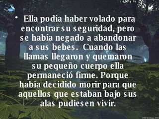 Ella podía haber volado para encontrar su seguridad, pero se había negado a abandonar a sus bebes.  Cuando las llamas llegaron y quemaron su pequeño cuerpo ella permaneció firme. Porque había decidido morir para que aquellos que estaban bajo sus alas pudiesen vivir. 