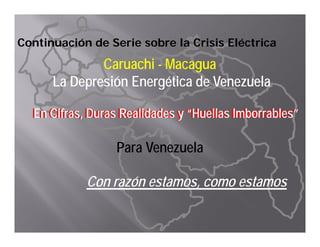 Continuación de Serie sobre la Crisis Eléctrica
             Caruachi - Macagua
      La D
      L Depresión Energética d Venezuela
              ió E      éti de V      l

  En Cifras, Duras Realidades y “Huellas Imborrables”
  En Cifras, Duras Realidades y “Huellas Imborrables”

                  Para Venezuela

            Con razón estamos, como estamos
 