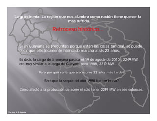 La gran ironía: La región que nos alumbra como nación tiene que ser la
                                     más sufrida.

                                 Retroceso histórico…

             Si en Guayana se preguntan porque están las cosas tan mal, se puede
             decir que eléctricamente han dado marcha atrás 22 años.
                   q

             Es decir, la carga de la semana pasada el 19 de agosto de 2010 , 2249 MW,
             era muy similar a la carga de Guayana para 1988, 2219 MW…

                         Pero por qué sería que eso ocurre 22 años más tarde?

                            Será que la sequia del año 1988 fue tan brava?

             Cómo afectó a la producción de acero el solo tener 2219 MW en ese entonces.




Por Ing. J. G. Aguilar
 